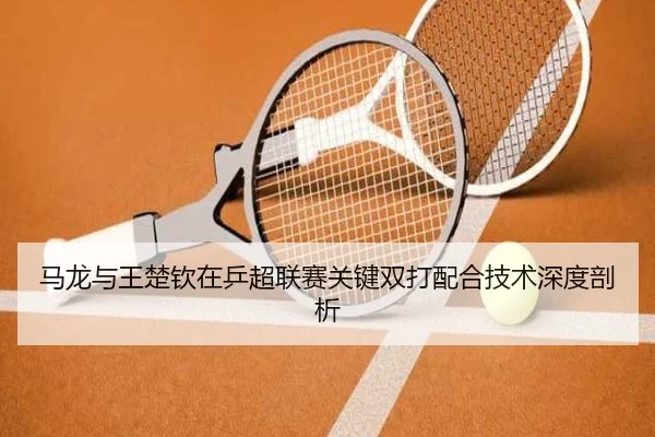马龙与王楚钦在乒超联赛关键双打配合技术深度剖析